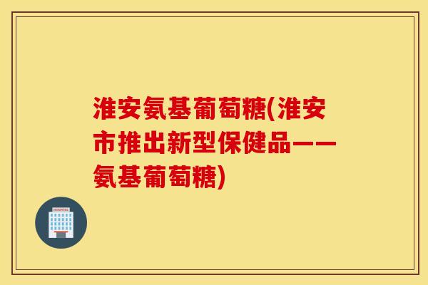 淮安氨基葡萄糖(淮安市推出新型保健品——氨基葡萄糖) 淮安氨基葡萄糖(淮安市推出新型保健品——氨基葡萄糖)
