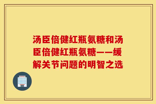 汤臣倍健红瓶氨糖和汤臣倍健红瓶氨糖——缓解关节问题的明智之选 汤臣倍健红瓶氨糖和汤臣倍健红瓶氨糖——缓解关节问题的明智之选