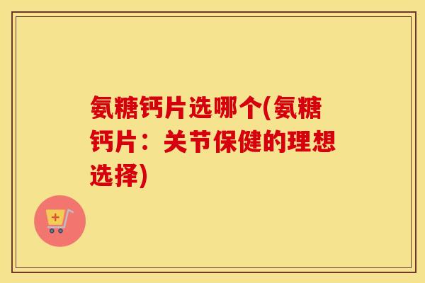 氨糖钙片选哪个(氨糖钙片：关节保健的理想选择)