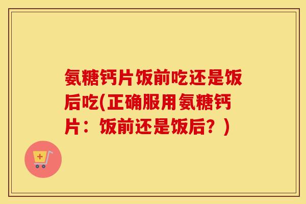 氨糖钙片饭前吃还是饭后吃(正确服用氨糖钙片:饭前还是饭后?) 氨糖钙片饭前吃还是饭后吃(正确服用氨糖钙片:饭前还是饭后?)