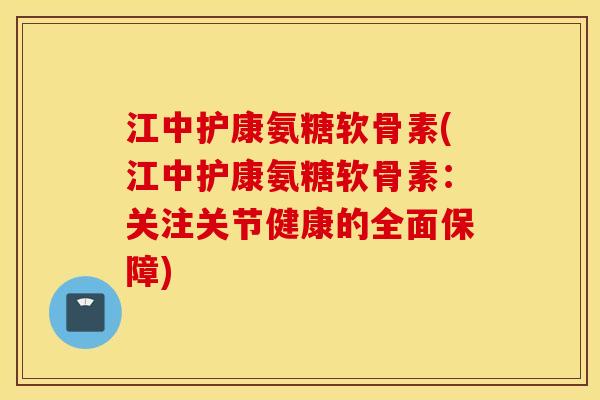 江中护康氨糖软骨素(江中护康氨糖软骨素:关注关节健康的全面保障) 江中护康氨糖软骨素(江中护康氨糖软骨素:关注关节健康的全面保障)