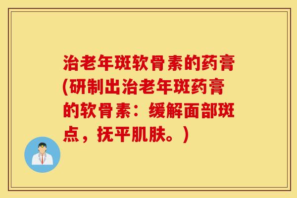 老年斑软骨素的药膏(研制出老年斑药膏的软骨素：缓解面部斑点，抚平。)
