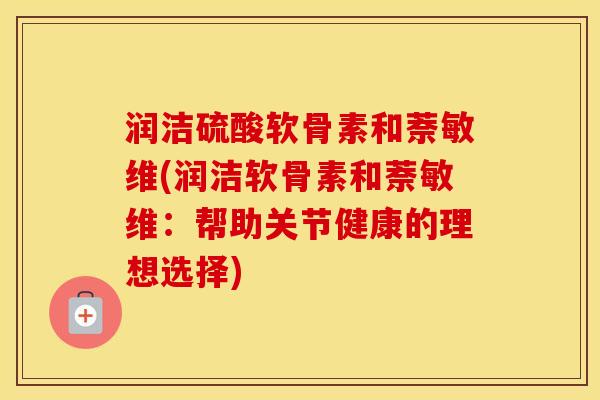 润洁硫酸软骨素和萘敏维(润洁软骨素和萘敏维:帮助关节健康的理想选择) 润洁硫酸软骨素和萘敏维(润洁软骨素和萘敏维:帮助关节健康的理想选择)