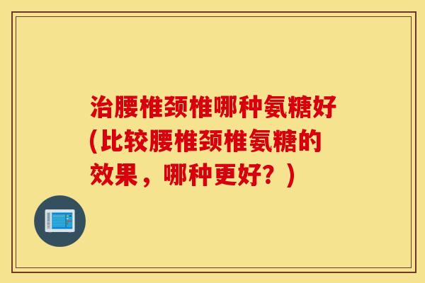 腰椎颈椎哪种氨糖好(比较腰椎颈椎氨糖的效果,哪种更好?) 腰椎颈椎哪种氨糖好(比较腰椎颈椎氨糖的效果,哪种更好?)