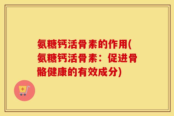氨糖钙活骨素的作用(氨糖钙活骨素：促进骨骼健康的有效成分)