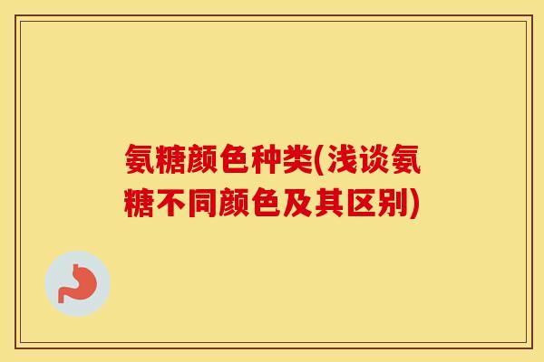 氨糖颜色种类(浅谈氨糖不同颜色及其区别)