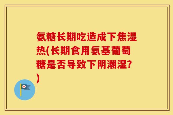 氨糖长期吃造成下焦湿热(长期食用氨基葡萄糖是否导致下阴潮湿？)