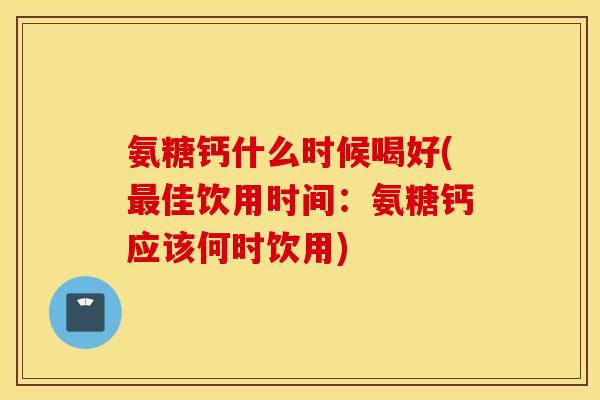 氨糖钙什么时候喝好(佳饮用时间：氨糖钙应该何时饮用)