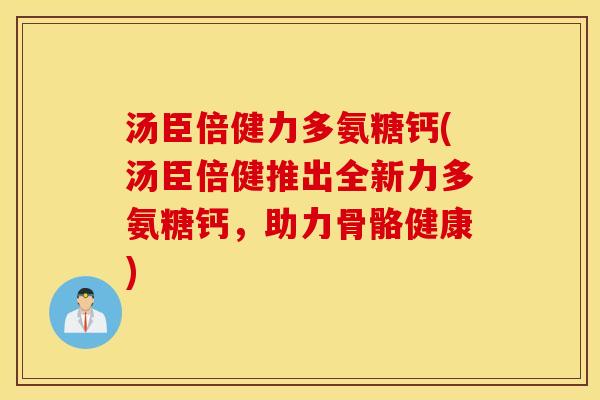 汤臣倍健力多氨糖钙(汤臣倍健推出全新力多氨糖钙,助力骨骼健康) 汤臣倍健力多氨糖钙(汤臣倍健推出全新力多氨糖钙,助力骨骼健康)