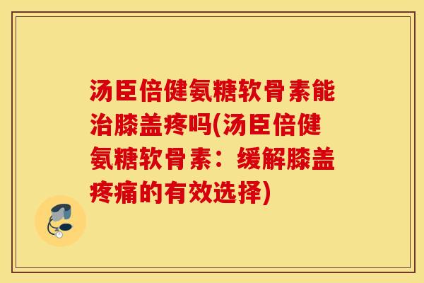 汤臣倍健氨糖软骨素能膝盖疼吗(汤臣倍健氨糖软骨素:缓解膝盖的有效选择) 汤臣倍健氨糖软骨素能膝盖疼吗(汤臣倍健氨糖软骨素:缓解膝盖的有效选择)