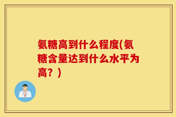 氨糖高到什么程度(氨糖含量达到什么水平为高?) 氨糖高到什么程度(氨糖含量达到什么水平为高?)