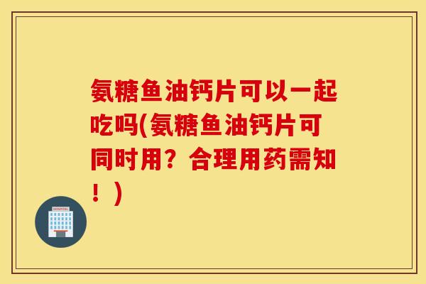 氨糖鱼油钙片可以一起吃吗(氨糖鱼油钙片可同时用？合理用药需知！)