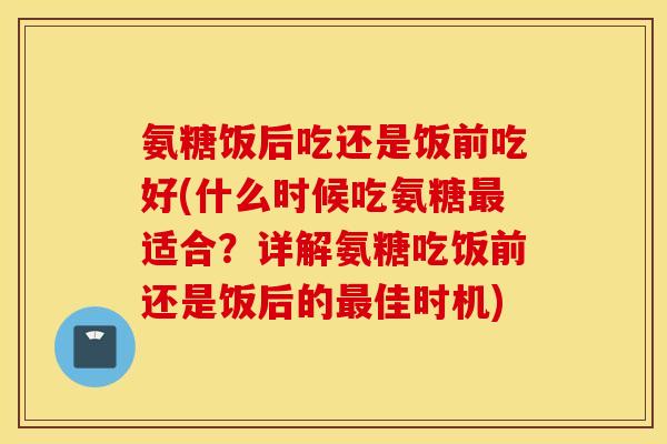 氨糖饭后吃还是饭前吃好(什么时候吃氨糖适合?详解氨糖吃饭前还是饭后的佳时机) 氨糖饭后吃还是饭前吃好(什么时候吃氨糖适合?详解氨糖吃饭前还是饭后的佳时机)