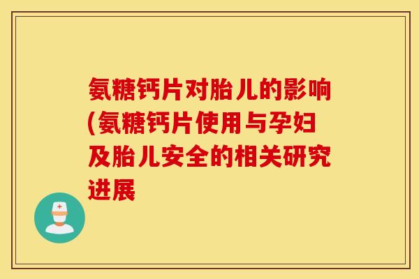 氨糖钙片对胎儿的影响(氨糖钙片使用与孕妇及胎儿安全的相关研究进展 氨糖钙片对胎儿的影响(氨糖钙片使用与孕妇及胎儿安全的相关研究进展
