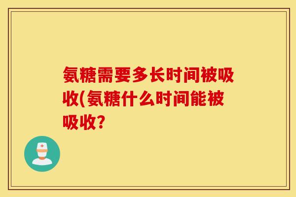 氨糖需要多长时间被吸收(氨糖什么时间能被吸收? 氨糖需要多长时间被吸收(氨糖什么时间能被吸收?