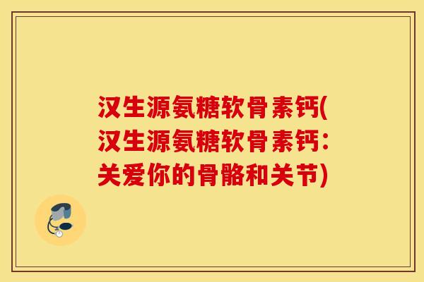 汉生源氨糖软骨素钙(汉生源氨糖软骨素钙:关爱你的骨骼和关节) 汉生源氨糖软骨素钙(汉生源氨糖软骨素钙:关爱你的骨骼和关节)