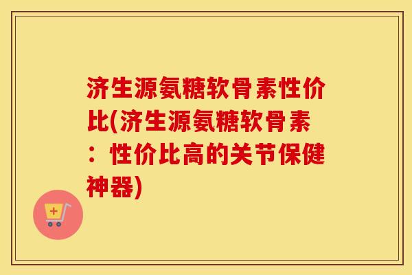 济生源氨糖软骨素性价比(济生源氨糖软骨素:性价比高的关节保健神器) 济生源氨糖软骨素性价比(济生源氨糖软骨素:性价比高的关节保健神器)