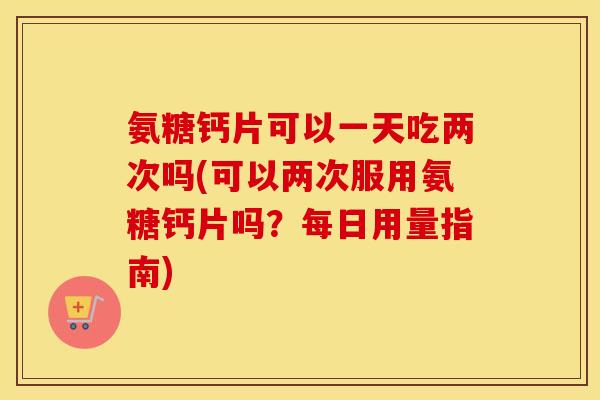 氨糖钙片可以一天吃两次吗(可以两次服用氨糖钙片吗?每日用量指南) 氨糖钙片可以一天吃两次吗(可以两次服用氨糖钙片吗?每日用量指南)