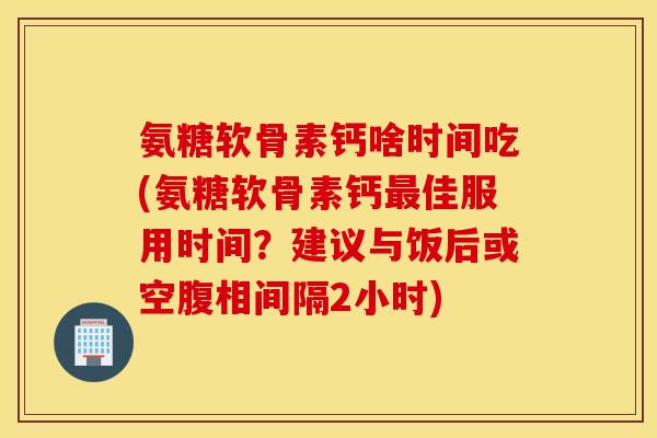 氨糖软骨素钙啥时间吃(氨糖软骨素钙佳服用时间?建议与饭后或空腹相间隔2小时) 氨糖软骨素钙啥时间吃(氨糖软骨素钙佳服用时间?建议与饭后或空腹相间隔2小时)