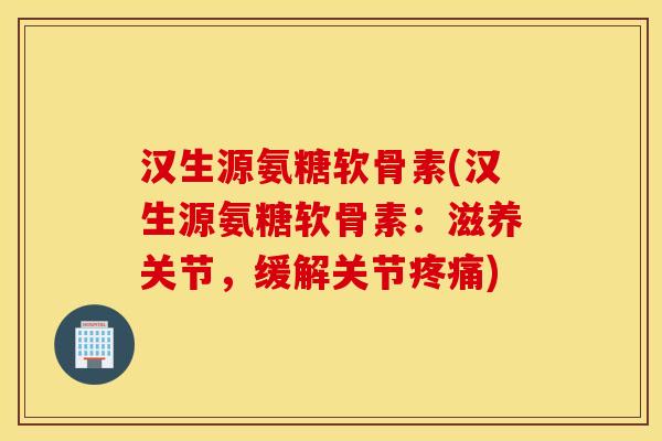 汉生源氨糖软骨素(汉生源氨糖软骨素：滋养关节，缓解关节)