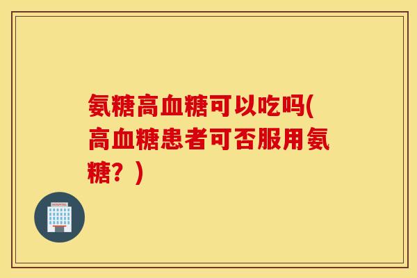 氨糖高可以吃吗(高患者可否服用氨糖?) 氨糖高可以吃吗(高患者可否服用氨糖?)