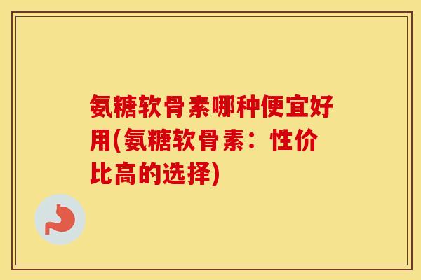 氨糖软骨素哪种便宜好用(氨糖软骨素:性价比高的选择) 氨糖软骨素哪种便宜好用(氨糖软骨素:性价比高的选择)