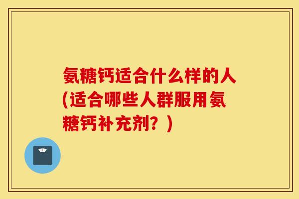 氨糖钙适合什么样的人(适合哪些人群服用氨糖钙补充剂?) 氨糖钙适合什么样的人(适合哪些人群服用氨糖钙补充剂?)