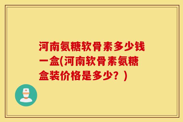 河南氨糖软骨素多少钱一盒(河南软骨素氨糖盒装价格是多少?) 河南氨糖软骨素多少钱一盒(河南软骨素氨糖盒装价格是多少?)