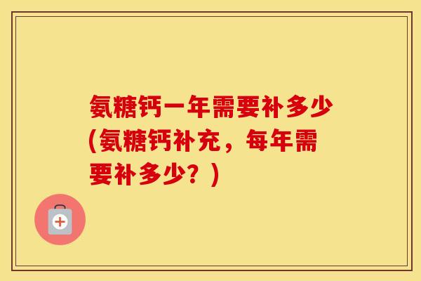 氨糖钙一年需要补多少(氨糖钙补充,每年需要补多少?) 氨糖钙一年需要补多少(氨糖钙补充,每年需要补多少?)