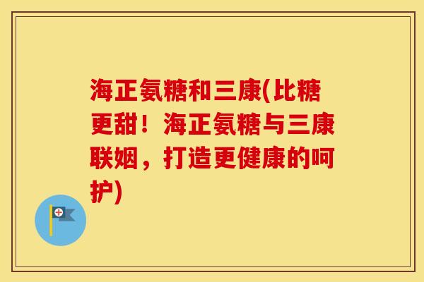 海正氨糖和三康(比糖更甜!海正氨糖与三康联姻,打造更健康的呵护) 海正氨糖和三康(比糖更甜!海正氨糖与三康联姻,打造更健康的呵护)