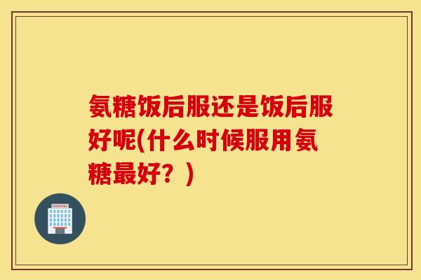 氨糖饭后服还是饭后服好呢(什么时候服用氨糖好？)