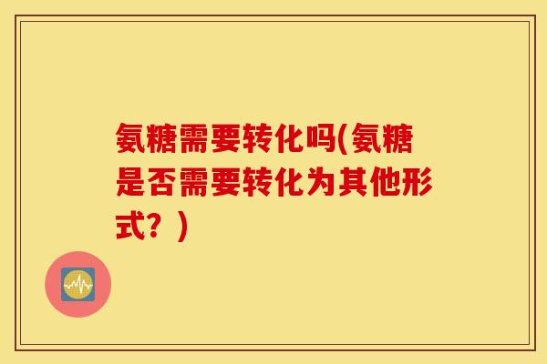 氨糖需要转化吗(氨糖是否需要转化为其他形式?) 氨糖需要转化吗(氨糖是否需要转化为其他形式?)