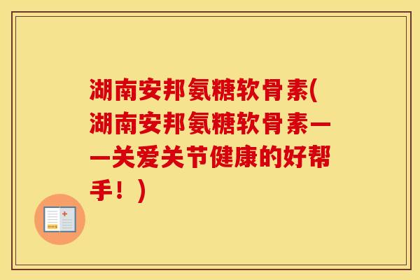 湖南安邦氨糖软骨素(湖南安邦氨糖软骨素——关爱关节健康的好帮手！)