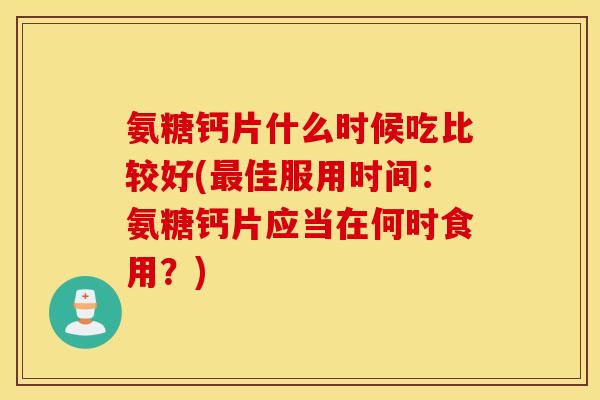 氨糖钙片什么时候吃比较好(佳服用时间：氨糖钙片应当在何时食用？)