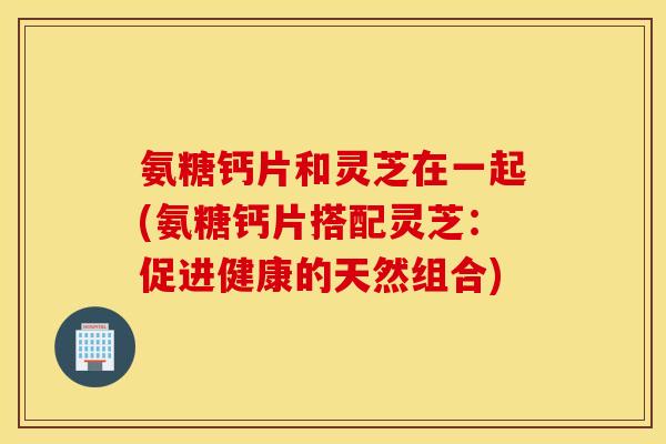 氨糖钙片和灵芝在一起(氨糖钙片搭配灵芝:促进健康的天然组合) 氨糖钙片和灵芝在一起(氨糖钙片搭配灵芝:促进健康的天然组合)