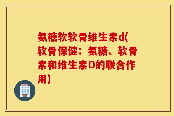 氨糖软软骨维生素d(软骨保健：氨糖、软骨素和维生素D的联合作用)