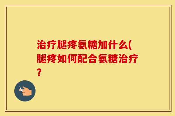 腿疼氨糖加什么(腿疼如何配合氨糖？