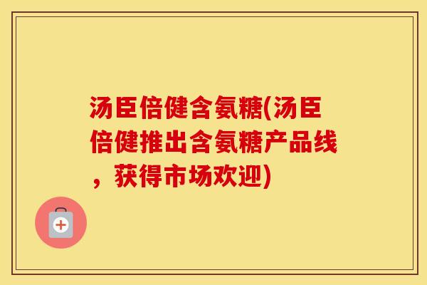 汤臣倍健含氨糖(汤臣倍健推出含氨糖产品线,获得市场欢迎) 汤臣倍健含氨糖(汤臣倍健推出含氨糖产品线,获得市场欢迎)