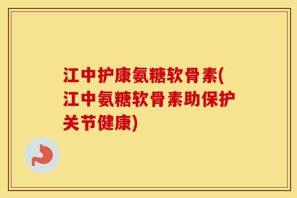 江中护康氨糖软骨素(江中氨糖软骨素助保护关节健康)