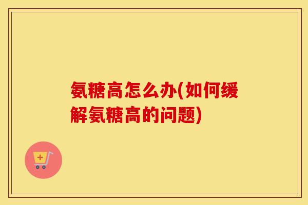 氨糖高怎么办(如何缓解氨糖高的问题)