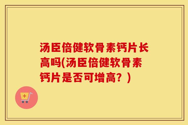 汤臣倍健软骨素钙片长高吗(汤臣倍健软骨素钙片是否可增高？)