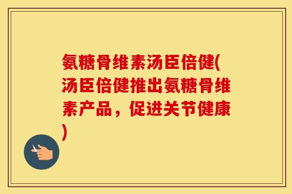 氨糖骨维素汤臣倍健(汤臣倍健推出氨糖骨维素产品，促进关节健康)