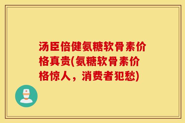 汤臣倍健氨糖软骨素价格真贵(氨糖软骨素价格惊人，消费者犯愁)