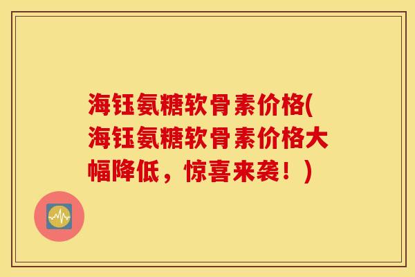 海钰氨糖软骨素价格(海钰氨糖软骨素价格大幅降低，惊喜来袭！)