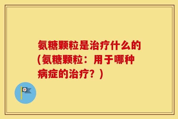 氨糖颗粒是什么的(氨糖颗粒：用于哪种症的？)