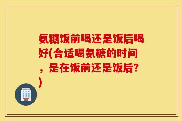 氨糖饭前喝还是饭后喝好(合适喝氨糖的时间,是在饭前还是饭后?) 氨糖饭前喝还是饭后喝好(合适喝氨糖的时间,是在饭前还是饭后?)