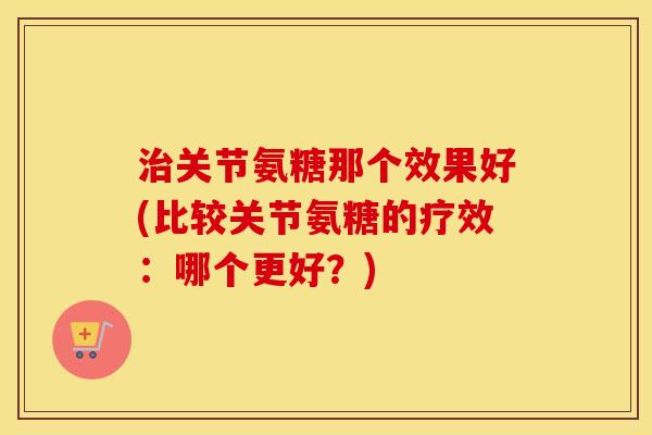 关节氨糖那个效果好(比较关节氨糖的疗效:哪个更好?) 关节氨糖那个效果好(比较关节氨糖的疗效:哪个更好?)