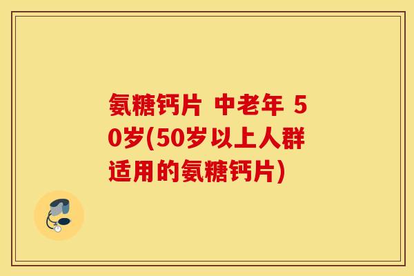 氨糖钙片 中老年 50岁(50岁以上人群适用的氨糖钙片)