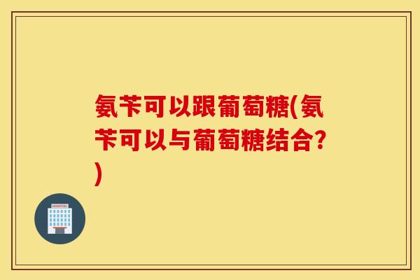 氨苄可以跟葡萄糖(氨苄可以与葡萄糖结合?) 氨苄可以跟葡萄糖(氨苄可以与葡萄糖结合?)