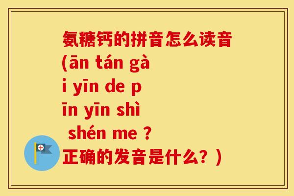 氨糖钙的拼音怎么读音(ān tán gài yīn de pīn yīn shì shén me ?正确的发音是什么?) 氨糖钙的拼音怎么读音(ān tán gài yīn de pīn yīn shì shén me ?正确的发音是什么?)